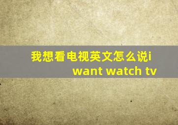 我想看电视英文怎么说i want watch tv